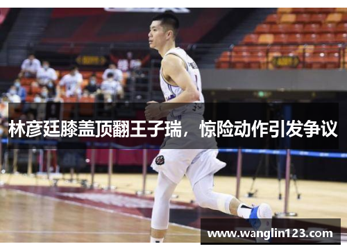 林彦廷膝盖顶翻王子瑞，惊险动作引发争议