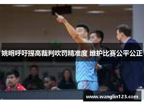姚明呼吁提高裁判吹罚精准度 维护比赛公平公正